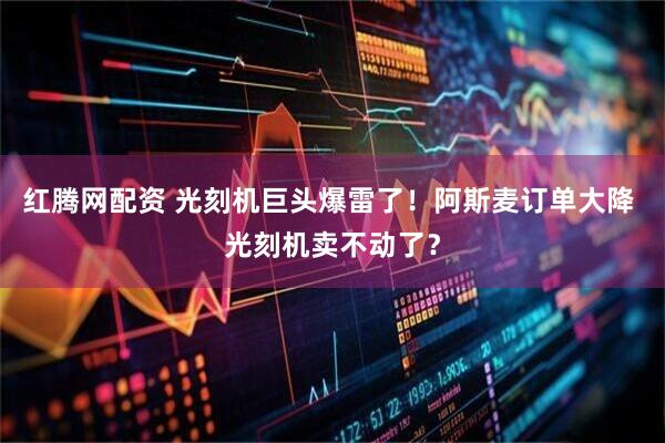 红腾网配资 光刻机巨头爆雷了！阿斯麦订单大降 光刻机卖不动了？