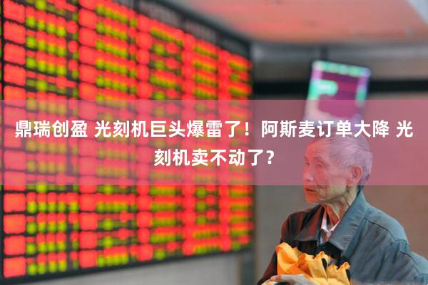 鼎瑞创盈 光刻机巨头爆雷了！阿斯麦订单大降 光刻机卖不动了？