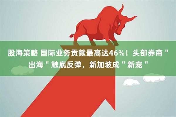 股海策略 国际业务贡献最高达46%！头部券商＂出海＂触底反弹，新加坡成＂新宠＂