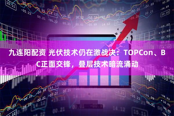 九连阳配资 光伏技术仍在激战决：TOPCon、BC正面交锋，叠层技术暗流涌动