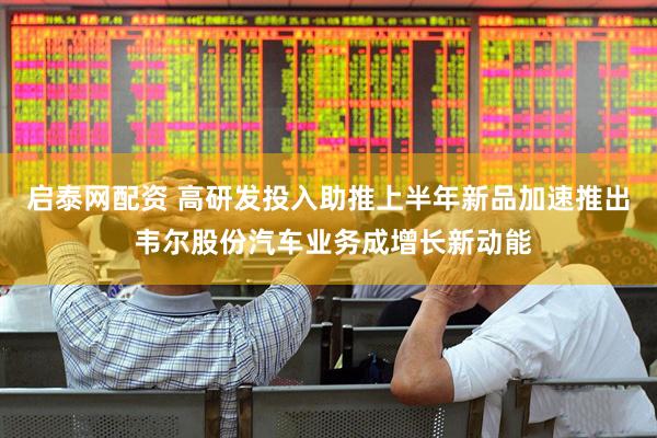 启泰网配资 高研发投入助推上半年新品加速推出 韦尔股份汽车业务成增长新动能
