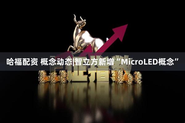 哈福配资 概念动态|智立方新增“MicroLED概念”