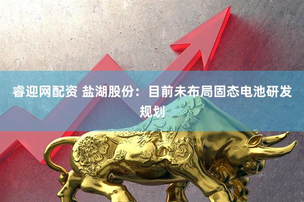 睿迎网配资 盐湖股份：目前未布局固态电池研发规划