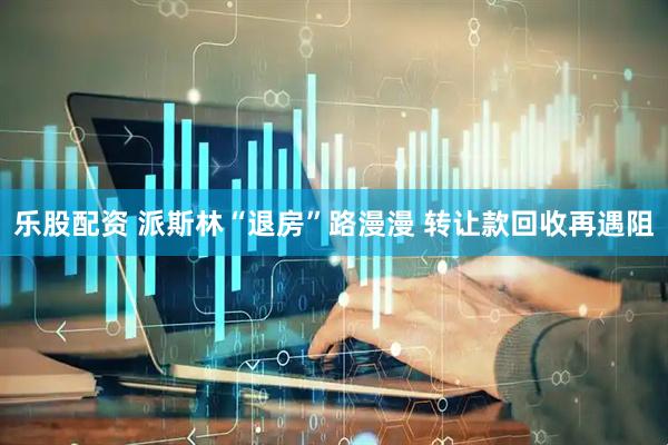 乐股配资 派斯林“退房”路漫漫 转让款回收再遇阻
