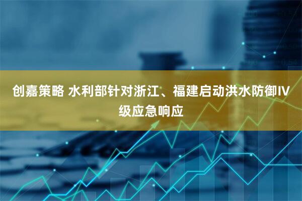 创嘉策略 水利部针对浙江、福建启动洪水防御Ⅳ级应急响应