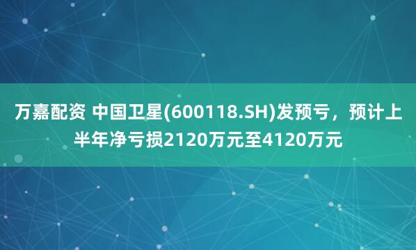 万嘉配资 中国卫星(600118.SH)发预亏，预计上半年净亏损2120万元至4120万元