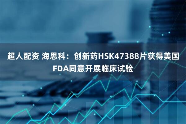 超人配资 海思科：创新药HSK47388片获得美国FDA同意开展临床试验