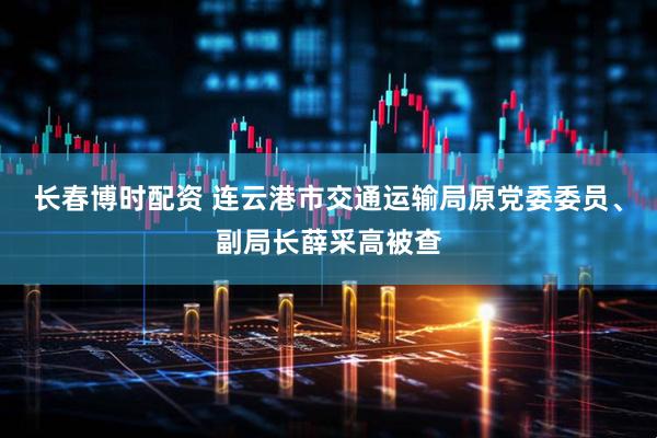 长春博时配资 连云港市交通运输局原党委委员、副局长薛采高被查