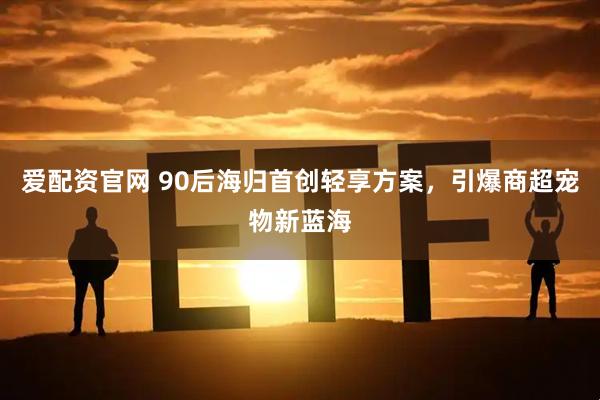 爱配资官网 90后海归首创轻享方案，引爆商超宠物新蓝海