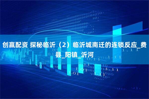 创赢配资 探秘临沂（2）临沂城南迁的连锁反应_费县_阳镇_沂河