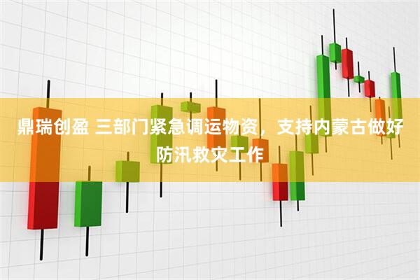 鼎瑞创盈 三部门紧急调运物资，支持内蒙古做好防汛救灾工作