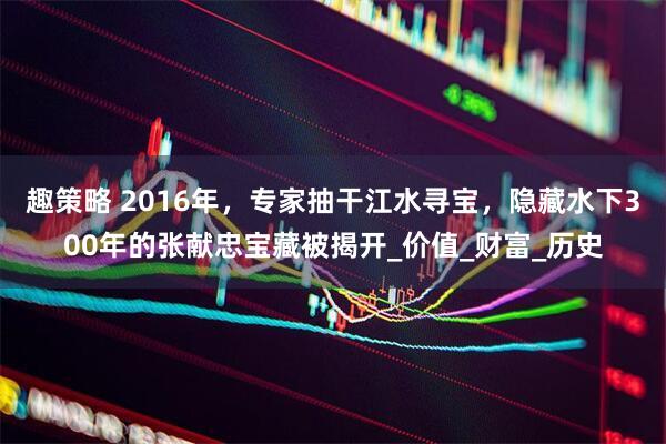 趣策略 2016年，专家抽干江水寻宝，隐藏水下300年的张献忠宝藏被揭开_价值_财富_历史