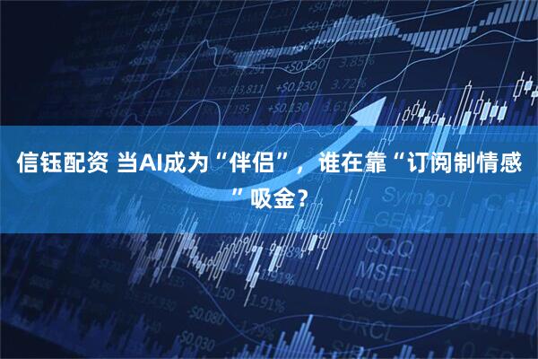 信钰配资 当AI成为“伴侣”，谁在靠“订阅制情感”吸金？