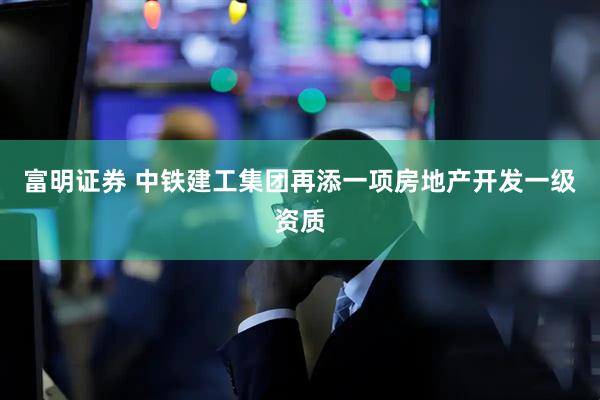 富明证券 中铁建工集团再添一项房地产开发一级资质