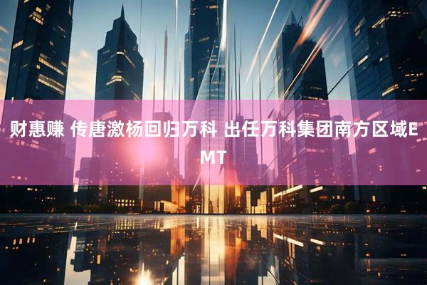 财惠赚 传唐激杨回归万科 出任万科集团南方区域EMT