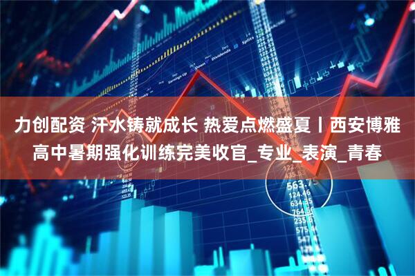 力创配资 汗水铸就成长 热爱点燃盛夏丨西安博雅高中暑期强化训练完美收官_专业_表演_青春