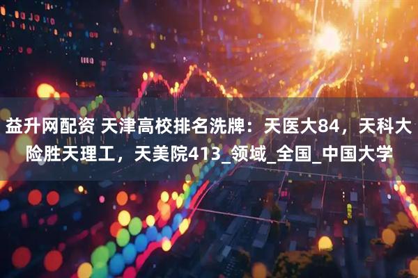益升网配资 天津高校排名洗牌：天医大84，天科大险胜天理工，天美院413_领域_全国_中国大学
